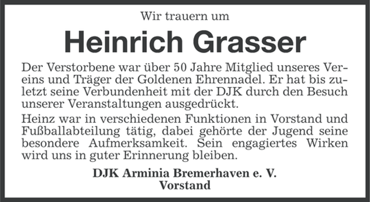 <p>Wir trauern um</p><p>Heinrich Grasser<br />Der Verstorbene war über 50 Jahre Mitglied unseres Vereins und Träger der Goldenen Ehrennadel. Er hat bis zuletzt seine Verbundenheit mit der DJK durch den Besuch<br />unserer Veranstaltungen ausgedrückt.<br />Heinz war in verschiedenen Funktionen in Vorstand und<br />Fußballabteilung tätig, dabei gehörte der Jugend seine<br />besondere Aufmerksamkeit. Sein engagiertes Wirken<br />wird uns in guter Erinnerung bleiben.<br />DJK Arminia Bremerhaven e. V.<br />Vorstand</p>