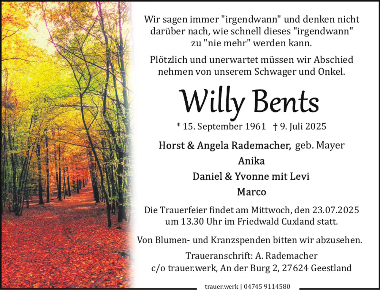 <p>Wir sagen immer "irgendwann" und denken nicht<br />darüber nach, wie schnell dieses "irgendwann"<br />zu "nie mehr" werden kann.<br />Plötzlich und unerwartet müssen wir Abschied<br />nehmen von unserem Schwager und Onkel.</p><p>* 15. September 1961 † 9. Juli 2025</p><p>geb. Mayer</p><p>Die Trauerfeier �indet am Mittwoch, den 23.07.2025<br />um 13.30 Uhr im Friedwald Cuxland statt.<br />Von Blumen­ und Kranzspenden bitten wir abzusehen.<br />Traueranschrift: A. Rademacher<br />c/o trauer.werk, An der Burg 2, 27624 Geestland<br />trauer.werk | 04745 9114580</p>