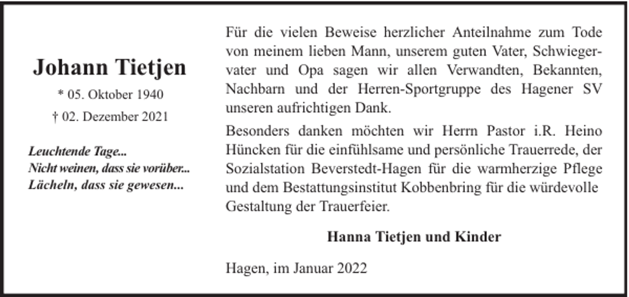 <p>Johann Tietjen<br />* 05. Oktober 1940<br />† 02. Dezember 2021<br />Leuchtende Tage...<br />Nicht weinen, dass sie vorüber...<br />Lächeln, dass sie gewesen...</p><p>Für die vielen Beweise herzlicher Anteilnahme zum Tode<br />von meinem lieben Mann, unserem guten Vater, Schwiegervater und Opa sagen wir allen Verwandten, Bekannten,<br />Nachbarn und der Herren-Sportgruppe des Hagener SV<br />unseren aufrichtigen Dank.<br />Besonders danken möchten wir Herrn Pastor i.R. Heino<br />Hüncken für die einfühlsame und persönliche Trauerrede, der<br />Sozialstation Beverstedt-Hagen für die warmherzige Pflege<br />und dem Bestattungsinstitut Kobbenbring für die würdevolle<br />Gestaltung der Trauerfeier.<br />Hanna Tietjen und Kinder<br />Hagen, im Januar 2022</p>