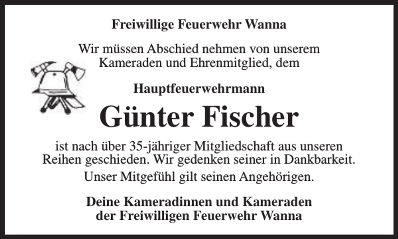 <p>Freiwillige Feuerwehr Wanna<br />Wir müssen Abschied nehmen von unserem<br />Kameraden und Ehrenmitglied, dem<br />Hauptfeuerwehrmann</p><p>Günter Fischer</p><p>ist nach über 35-jähriger Mitgliedschaft aus unseren<br />Reihen geschieden. Wir gedenken seiner in Dankbarkeit.<br />Unser Mitgefühl gilt seinen Angehörigen.<br />Deine Kameradinnen und Kameraden<br />der Freiwilligen Feuerwehr Wanna</p>