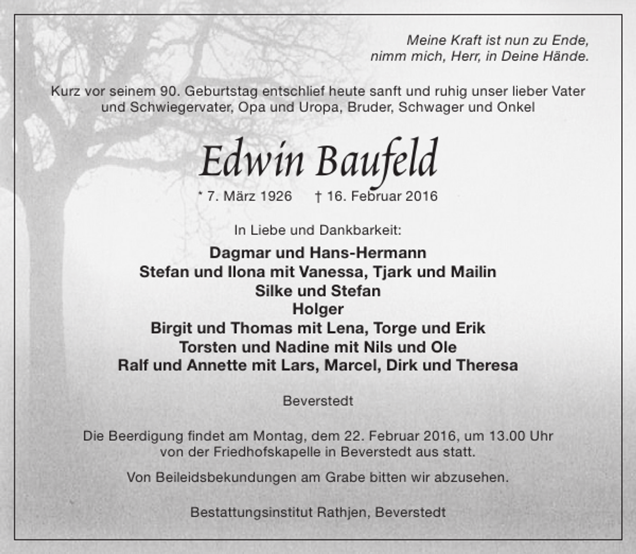 <p>Meine Kraft ist nun zu Ende,<br />nimm mich, Herr, in Deine Hände.<br />Kurz vor seinem 90. Geburtstag entschlief heute sanft und ruhig unser lieber Vater<br />und Schwiegervater, Opa und Uropa, Bruder, Schwager und Onkel</p><p>Edwin Baufeld</p><p>* 7. März 1926</p><p>† 16. Februar 2016</p><p>In Liebe und Dankbarkeit:</p><p>Dagmar und Hans-Hermann<br />Stefan und Ilona mit Vanessa, Tjark und Mailin<br />Silke und Stefan<br />Holger<br />Birgit und Thomas mit Lena, Torge und Erik<br />Torsten und Nadine mit Nils und Ole<br />Ralf und Annette mit Lars, Marcel, Dirk und Theresa<br />Beverstedt<br />Die Beerdigung findet am Montag, dem 22. Februar 2016, um 13.00 Uhr<br />von der Friedhofskapelle in Beverstedt aus statt.<br />Von Beileidsbekundungen am Grabe bitten wir abzusehen.<br />Bestattungsinstitut Rathjen, Beverstedt</p>