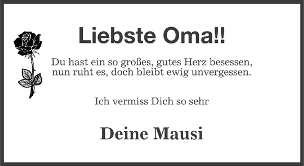 <p>Liebste Oma!!<br />Du hast ein so großes, gutes Herz besessen,<br />nun ruht es, doch bleibt ewig unvergessen.<br />Ich vermiss Dich so sehr</p><p>Deine Mausi</p>