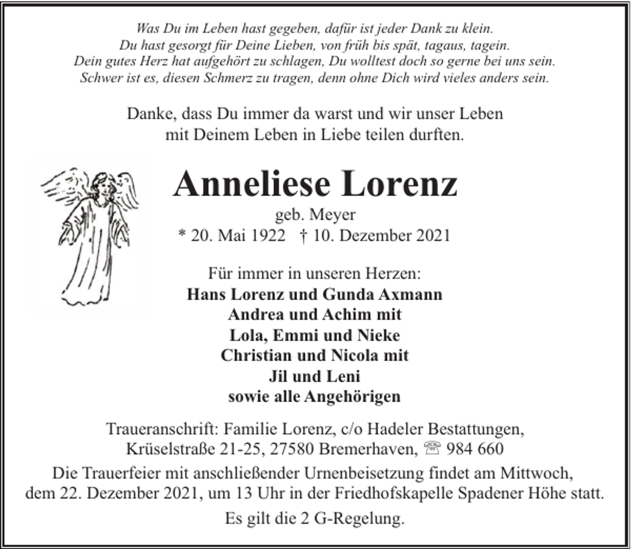<p>Was Du im Leben hast gegeben, dafür ist jeder Dank zu klein.<br />Du hast gesorgt für Deine Lieben, von früh bis spät, tagaus, tagein.<br />Dein gutes Herz hat aufgehört zu schlagen, Du wolltest doch so gerne bei uns sein.<br />Schwer ist es, diesen Schmerz zu tragen, denn ohne Dich wird vieles anders sein.</p><p>Danke, dass Du immer da warst und wir unser Leben<br />mit Deinem Leben in Liebe teilen durften.</p><p>Anneliese Lorenz<br />geb. Meyer<br />* 20. Mai 1922 † 10. Dezember 2021<br />Für immer in unseren Herzen:<br />Hans Lorenz und Gunda Axmann<br />Andrea und Achim mit<br />Lola, Emmi und Nieke<br />Christian und Nicola mit<br />Jil und Leni<br />sowie alle Angehörigen<br />Traueranschrift: Familie Lorenz, c/o Hadeler Bestattungen,<br />Krüselstraße 21-25, 27580 Bremerhaven, ' 984 660<br />Die Trauerfeier mit anschließender Urnenbeisetzung findet am Mittwoch,<br />dem 22. Dezember 2021, um 13 Uhr in der Friedhofskapelle Spadener Höhe statt.<br />Es gilt die 2 G-Regelung.</p>
