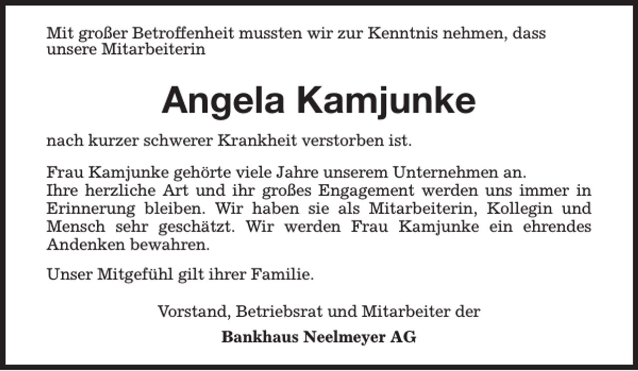 <p>Mit großer Betroffenheit mussten wir zur Kenntnis nehmen, dass<br />unsere Mitarbeiterin</p><p>Angela Kamjunke<br />nach kurzer schwerer Krankheit verstorben ist.<br />Frau Kamjunke gehörte viele Jahre unserem Unternehmen an.<br />Ihre herzliche Art und ihr großes Engagement werden uns immer in<br />Erinnerung bleiben. Wir haben sie als Mitarbeiterin, Kollegin und<br />Mensch sehr geschätzt. Wir werden Frau Kamjunke ein ehrendes<br />Andenken bewahren.<br />Unser Mitgefühl gilt ihrer Familie.<br />Vorstand, Betriebsrat und Mitarbeiter der<br />Bankhaus Neelmeyer AG</p>