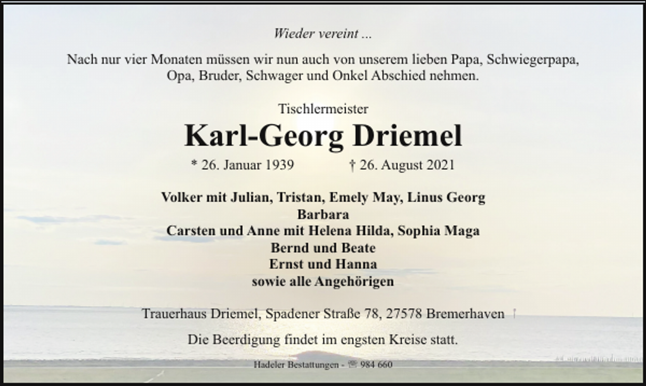 <p>Wieder vereint ...<br />Nach nur vier Monaten müssen wir nun auch von unserem lieben Papa, Schwiegerpapa,<br />Opa, Bruder, Schwager und Onkel Abschied nehmen.<br />Tischlermeister</p><p>Karl-Georg Driemel<br />* 26. Januar 1939</p><p>† 26. August 2021</p><p>Volker mit Julian, Tristan, Emely May, Linus Georg<br />Barbara<br />Carsten und Anne mit Helena Hilda, Sophia Maga<br />Bernd und Beate<br />Ernst und Hanna<br />sowie alle Angehörigen<br />Trauerhaus Driemel, Spadener Straße 78, 27578 Bremerhaven<br />Die Beerdigung findet im engsten Kreise statt.<br />Hadeler Bestattungen - ' 984 660</p>