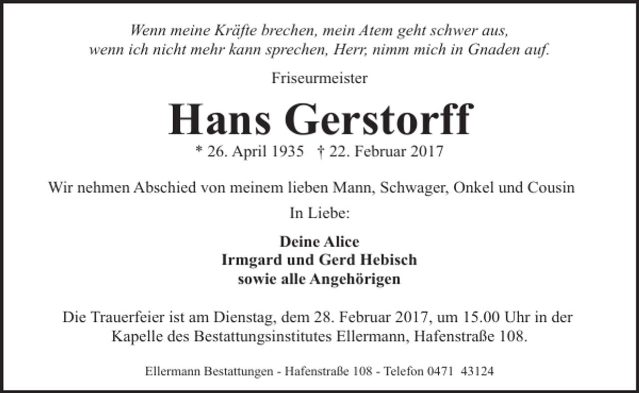 <p>Wenn meine Kräfte brechen, mein Atem geht schwer aus,<br />wenn ich nicht mehr kann sprechen, Herr, nimm mich in Gnaden auf.<br />Friseurmeister</p><p>Hans Gerstorff<br />* 26. April 1935 † 22. Februar 2017</p><p>Wir nehmen Abschied von meinem lieben Mann, Schwager, Onkel und Cousin<br />In Liebe:<br />Deine Alice<br />Irmgard und Gerd Hebisch<br />sowie alle Angehörigen<br />Die Trauerfeier ist am Dienstag, dem 28. Februar 2017, um 15.00 Uhr in der<br />Kapelle des Bestattungsinstitutes Ellermann, Hafenstraße 108.<br />Ellermann Bestattungen - Hafenstraße 108 - Telefon 0471 43124</p>