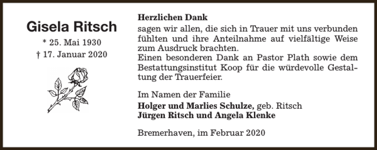 <p>Gisela Ritsch<br />* 25. Mai 1930<br />† 17. Januar 2020</p><p>Herzlichen Dank<br />sagen wir allen, die sich in Trauer mit uns verbunden<br />fühlten und ihre Anteilnahme auf vielfältige Weise<br />zum Ausdruck brachten.<br />Einen besonderen Dank an Pastor Plath sowie dem<br />Bestattungsinstitut Koop für die würdevolle Gestaltung der Trauerfeier.<br />Im Namen der Familie<br />Holger und Marlies Schulze, geb. Ritsch<br />Jürgen Ritsch und Angela Klenke<br />Bremerhaven, im Februar 2020</p>