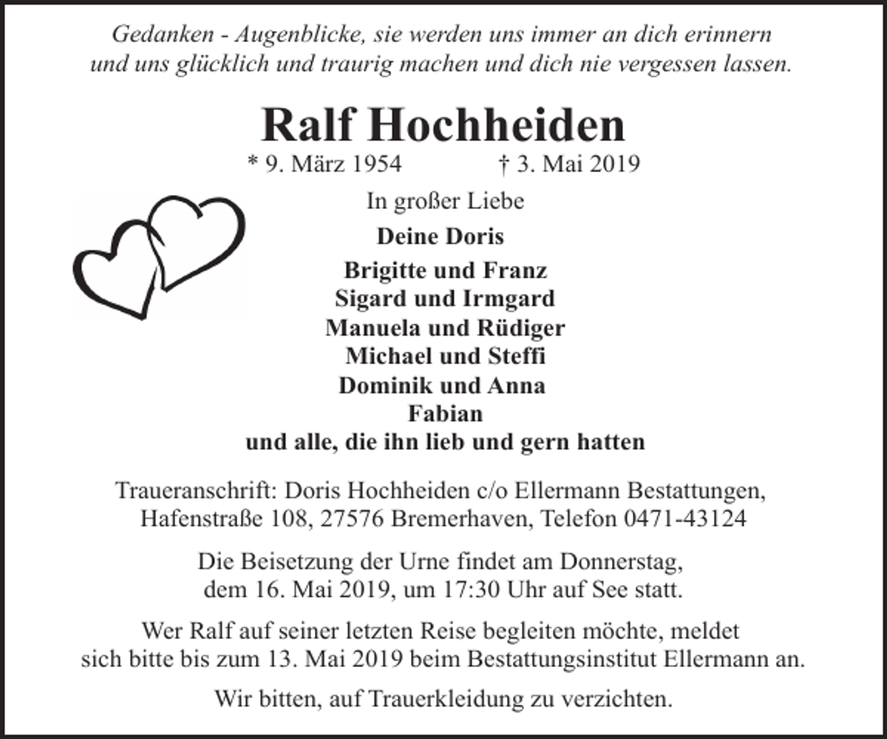 <p>Gedanken - Augenblicke, sie werden uns immer an dich erinnern<br />und uns glücklich und traurig machen und dich nie vergessen lassen.</p><p>Ralf Hochheiden</p><p>* 9. März 1954<br />† 3. Mai 2019<br />In großer Liebe<br />Deine Doris<br />Brigitte und Franz<br />Sigard und Irmgard<br />Manuela und Rüdiger<br />Michael und Steffi<br />Dominik und Anna<br />Fabian<br />und alle, die ihn lieb und gern hatten<br />Traueranschrift: Doris Hochheiden c/o Ellermann Bestattungen,<br />Hafenstraße 108, 27576 Bremerhaven, Telefon 0471-43124<br />Die Beisetzung der Urne findet am Donnerstag,<br />dem 16. Mai 2019, um 17:30 Uhr auf See statt.<br />Wer Ralf auf seiner letzten Reise begleiten möchte, meldet<br />sich bitte bis zum 13. Mai 2019 beim Bestattungsinstitut Ellermann an.<br />Wir bitten, auf Trauerkleidung zu verzichten.</p>