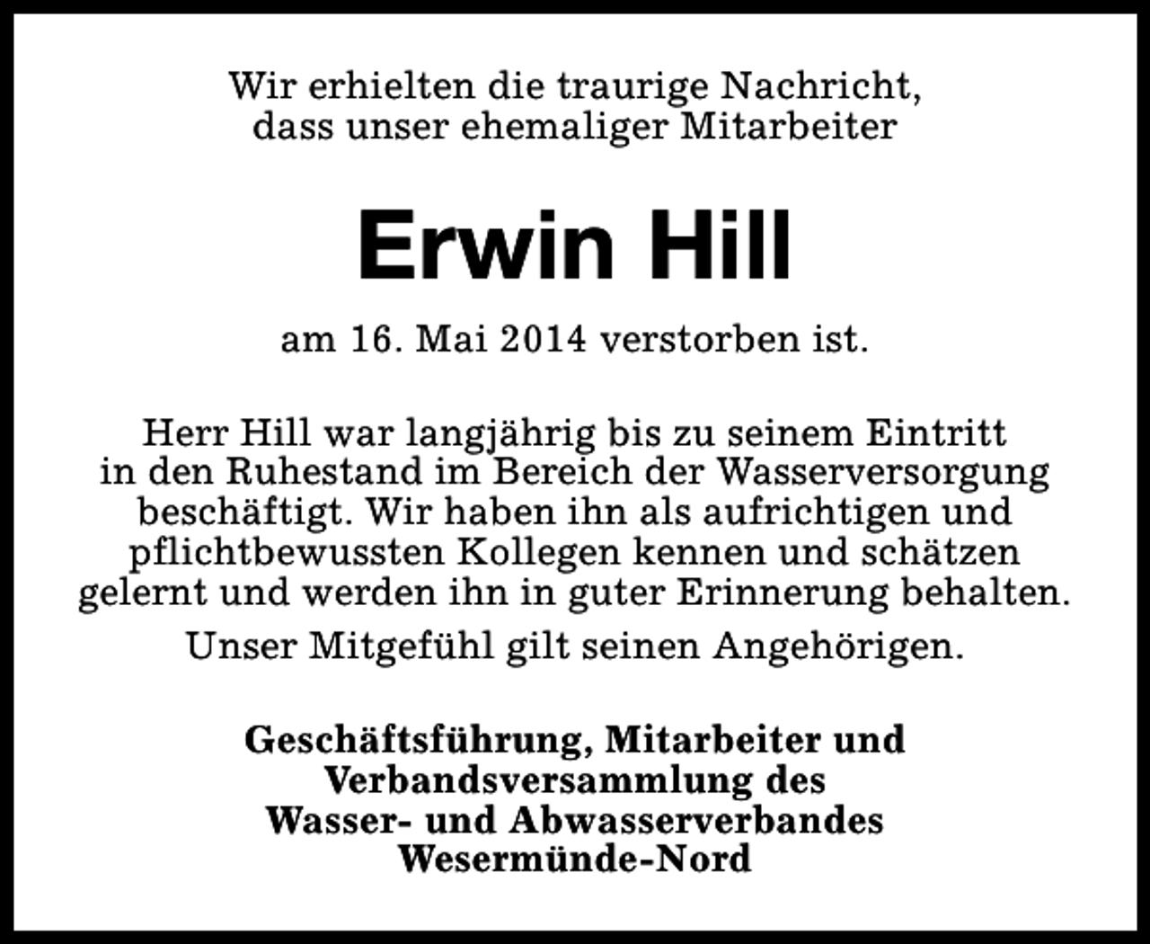 <p>Wir erhielten die traurige Nachricht,<br />dass unser ehemaliger Mitarbeiter</p><p>Erwin Hill</p><p>am 16. Mai 2014 verstorben ist.<br />Herr Hill war langjährig bis zu seinem Eintritt<br />in den Ruhestand im Bereich der Wasserversorgung<br />beschäftigt. Wir haben ihn als aufrichtigen und<br />pflichtbewussten Kollegen kennen und schätzen<br />gelernt und werden ihn in guter Erinnerung behalten.<br />Unser Mitgefühl gilt seinen Angehörigen.<br />Geschäftsführung, Mitarbeiter und<br />Verbandsversammlung des<br />Wasser- und Abwasserverbandes<br />Wesermünde-Nord</p>