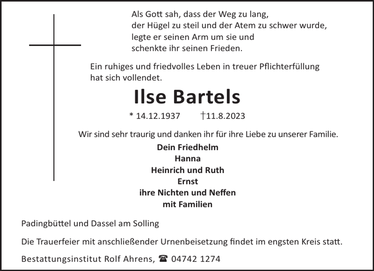 <p>Als Go© sah, dass der Weg zu lang,<br />der Hügel zu steil und der Atem zu schwer wurde,<br />legte er seinen Arm um sie und<br />schenkte ihr seinen Frieden.<br />Ein ruhiges und friedvolles Leben in treuer Pﬂichterfüllung<br />hat sich vollendet.</p><p>Ilse Bartels</p><p>* 14.12.1937</p><p>†11.8.2023</p><p>Wir sind sehr traurig und danken ihr für ihre Liebe zu unserer Familie.<br />Dein Friedhelm<br />Hanna<br />Heinrich und Ruth<br />Ernst<br />ihre Nichten und Neﬀen<br />mit Familien<br />Padingbü©el und Dassel am Solling<br />Die Trauerfeier mit anschließender Urnenbeisetzung ﬁndet im engsten Kreis sta©.<br />Bestattungsinstitut Rolf Ahrens,  04742 1274</p>