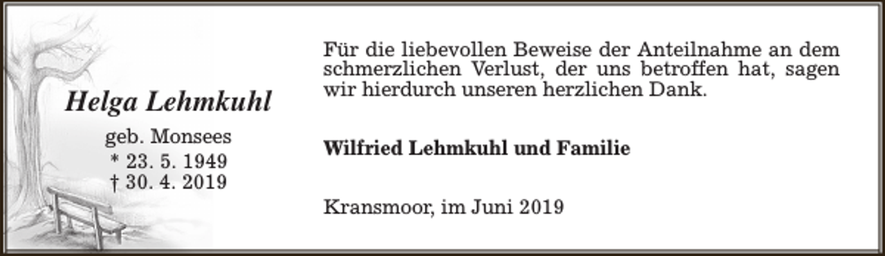 <p>Helga Lehmkuhl<br />geb. Monsees<br />* 23. 5. 1949<br />† 30. 4. 2019</p><p>Für die liebevollen Beweise der Anteilnahme an dem<br />schmerzlichen Verlust, der uns betroffen hat, sagen<br />wir hierdurch unseren herzlichen Dank.<br />Wilfried Lehmkuhl und Familie<br />Kransmoor, im Juni 2019</p>