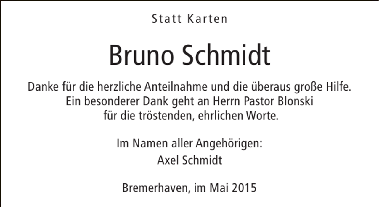 <p>Statt Karten</p><p>Bruno Schmidt<br />Danke für die herzliche Anteilnahme und die überaus große Hilfe.<br />Ein besonderer Dank geht an Herrn Pastor Blonski<br />für die tröstenden, ehrlichen Worte.<br />Im Namen aller Angehörigen:<br />Axel Schmidt<br />Bremerhaven, im Mai 2015</p>