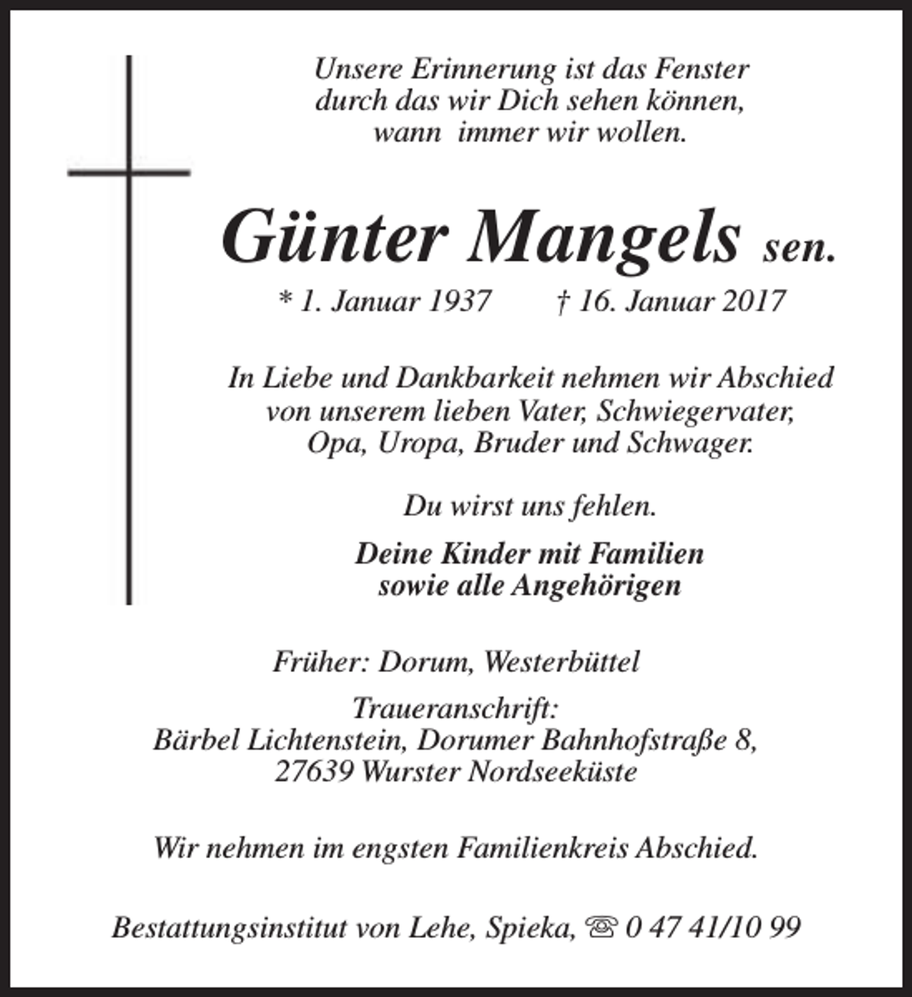 <p>Unsere Erinnerung ist das Fenster<br />durch das wir Dich sehen können,<br />wann immer wir wollen.</p><p>Günter Mangels sen.<br />* 1. Januar 1937</p><p>† 16. Januar 2017</p><p>In Liebe und Dankbarkeit nehmen wir Abschied<br />von unserem lieben Vater, Schwiegervater,<br />Opa, Uropa, Bruder und Schwager.<br />Du wirst uns fehlen.<br />Deine Kinder mit Familien<br />sowie alle Angehörigen<br />Früher: Dorum, Westerbüttel<br />Traueranschrift:<br />Bärbel Lichtenstein, Dorumer Bahnhofstraße 8,<br />27639 Wurster Nordseeküste<br />Wir nehmen im engsten Familienkreis Abschied.<br />Bestattungsinstitut von Lehe, Spieka, s 0 47 41/10 99</p>