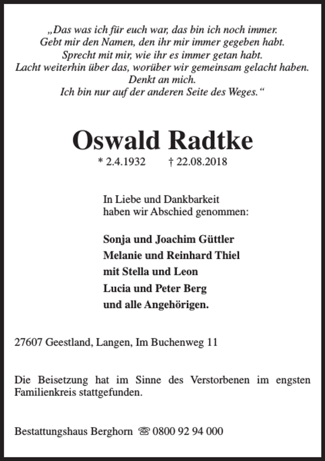 <p>„Das was ich für euch war, das bin ich noch immer.<br />Gebt mir den Namen, den ihr mir immer gegeben habt.<br />Sprecht mit mir, wie ihr es immer getan habt.<br />Lacht weiterhin über das, worüber wir gemeinsam gelacht haben.<br />Denkt an mich.<br />Ich bin nur auf der anderen Seite des Weges.“</p><p>Oswald Radtke<br />* 2.4.1932</p><p>† 22.08.2018</p><p>In Liebe und Dankbarkeit<br />haben wir Abschied genommen:<br />Sonja und Joachim Güttler<br />Melanie und Reinhard Thiel<br />mit Stella und Leon<br />Lucia und Peter Berg<br />und alle Angehörigen.<br />27607 Geestland, Langen, Im Buchenweg 11<br />Die Beisetzung hat im Sinne des Verstorbenen im engsten<br />Familienkreis stattgefunden.<br />Bestattungshaus Berghorn s 0800 92 94 000</p>