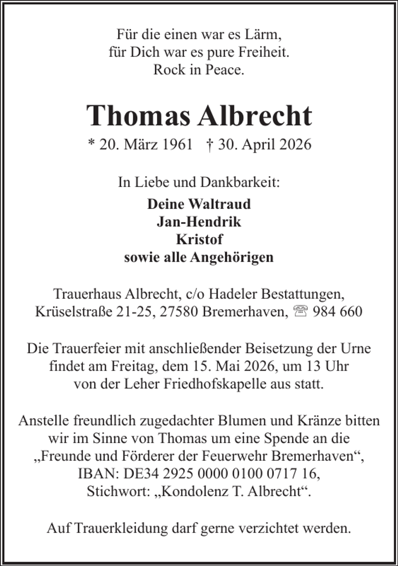 <p>Für die einen war es Lärm,<br />für Dich war es pure Freiheit.<br />Rock in Peace.</p><p>Thomas Albrecht<br />* 20. März 1961 † 30. April 2026<br />In Liebe und Dankbarkeit:<br />Deine Waltraud<br />Jan-Hendrik<br />Kristof<br />sowie alle Angehörigen<br />Trauerhaus Albrecht, c/o Hadeler Bestattungen,<br />Krüselstraße 21-25, 27580 Bremerhaven, ' 984 660<br />Die Trauerfeier mit anschließender Beisetzung der Urne<br />findet am Freitag, dem 15. Mai 2026, um 13 Uhr<br />von der Leher Friedhofskapelle aus statt.<br />Anstelle freundlich zugedachter Blumen und Kränze bitten<br />wir im Sinne von Thomas um eine Spende an die<br />„Freunde und Förderer der Feuerwehr Bremerhaven“,<br />IBAN: DE34 2925 00010717 16,<br />Stichwort: „Kondolenz T. Albrecht“.<br />Auf Trauerkleidung darf gerne verzichtet werden.</p>