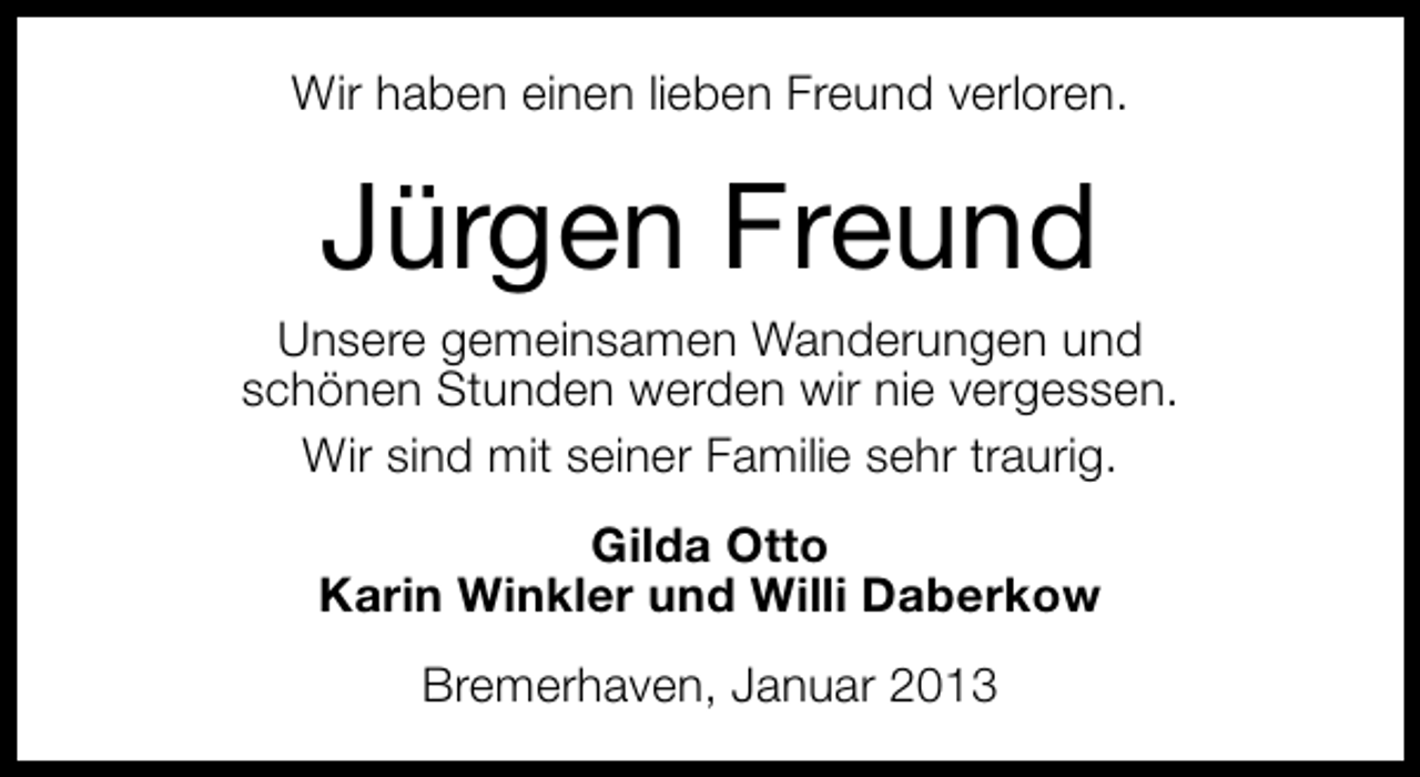 <p>Wir haben einen lieben Freund verloren.</p><p>Jürgen Freund</p><p>Unsere gemeinsamen Wanderungen und<br />schönen Stunden werden wir nie vergessen.<br />Wir sind mit seiner Familie sehr traurig.<br />Gilda Otto<br />Karin Winkler und Willi Daberkow<br />Bremerhaven, Januar 2013</p>
