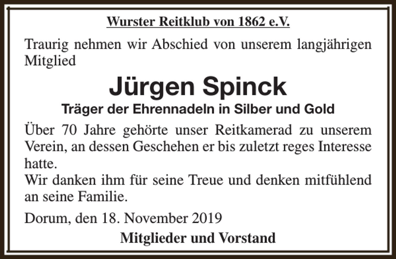 <p>Wurster Reitklub von 1862 e.V.</p><p>Traurig nehmen wir Abschied von unserem langjährigen<br />Mitglied</p><p>Jürgen Spinck</p><p>Träger der Ehrennadeln in Silber und Gold</p><p>Über 70 Jahre gehörte unser Reitkamerad zu unserem<br />Verein, an dessen Geschehen er bis zuletzt reges Interesse<br />hatte.<br />Wir danken ihm für seine Treue und denken mitfühlend<br />an seine Familie.<br />Dorum, den 18. November 2019<br />Mitglieder und Vorstand</p>