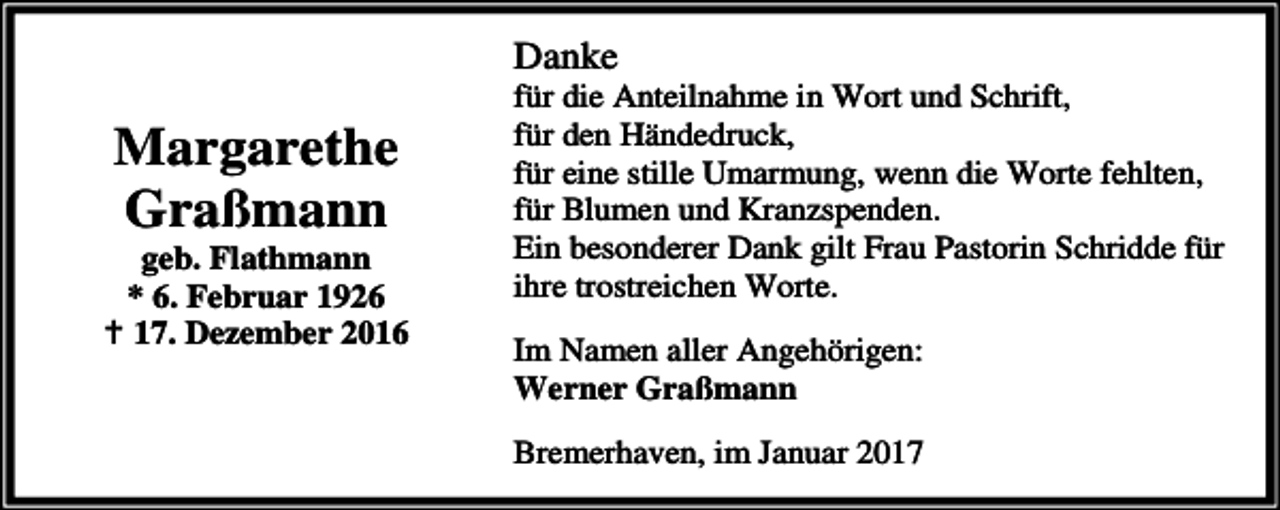 <p>Danke</p><p>Margarethe<br />Graßmann</p><p>geb. Flathmann<br />* 6. Februar 1926<br />B 17. Dezember 2016</p><p>für die Anteilnahme in Wort und Schrift,<br />für den Händedruck,<br />für eine stille Umarmung, wenn die Worte fehlten,<br />für Blumen und Kranzspenden.<br />Ein besonderer Dank gilt Frau Pastorin Schridde für<br />ihre trostreichen Worte.<br />Im Namen aller Angehörigen:<br />Werner Graßmann<br />Bremerhaven, im Januar 2017</p>