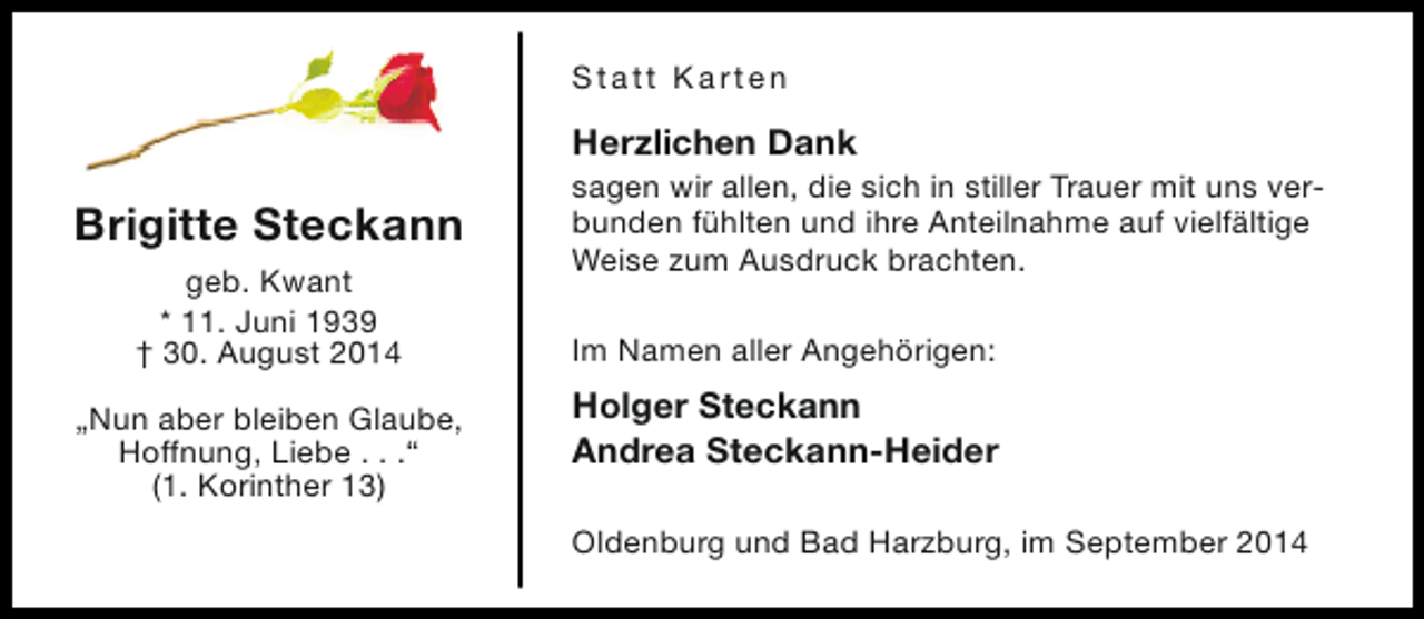 <p>Statt Karten</p><p>Herzlichen Dank</p><p>Brigitte Steckann<br />geb. Kwant<br />* 11. Juni 1939<br />† 30. August 2014<br />„Nun aber bleiben Glaube,<br />Hoffnung, Liebe . . .“<br />(1. Korinther 13)</p><p>sagen wir allen, die sich in stiller Trauer mit uns verbunden fühlten und ihre Anteilnahme auf vielfältige<br />Weise zum Ausdruck brachten.<br />Im Namen aller Angehörigen:</p><p>Holger Steckann<br />Andrea Steckann-Heider<br />Oldenburg und Bad Harzburg, im September 2014</p>
