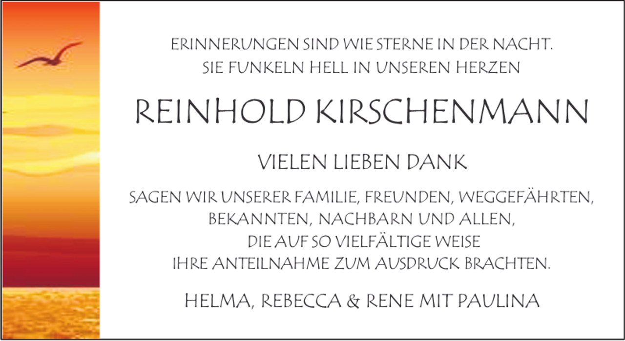 <p>ERINNERUNGEN SIND WIE STERNE IN DER NACHT.<br />SIE FUNKELN HELL IN UNSEREN HERZEN</p><p>REINHOLD KIRSCHENMANN<br />VIELEN LIEBEN DANK<br />SAGEN WIR UNSERER FAMILIE, FREUNDEN, WEGGEFÄHRTEN,<br />BEKANNTEN, NACHBARN UND ALLEN,<br />DIE AUF SO VIELFÄLTIGE WEISE<br />IHRE ANTEILNAHME ZUM AUSDRUCK BRACHTEN.</p><p>HELMA, REBECCA &amp; RENE MIT PAULINA</p>