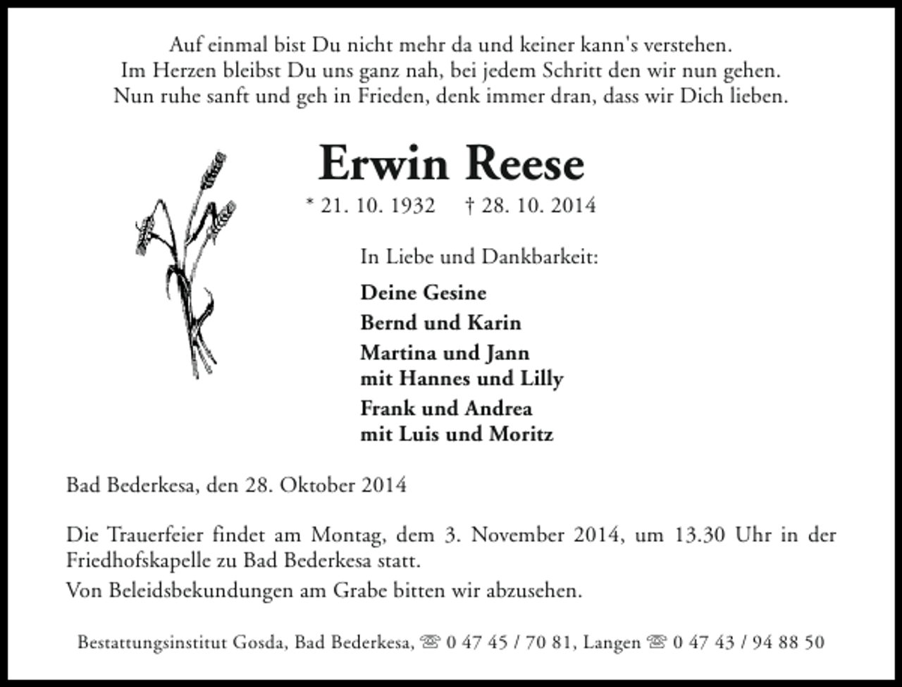 <p>Auf einmal bist Du nicht mehr da und keiner kann's verstehen.<br />Im Herzen bleibst Du uns ganz nah, bei jedem Schritt den wir nun gehen.<br />Nun ruhe sanft und geh in Frieden, denk immer dran, dass wir Dich lieben.</p><p>Erwin Reese</p><p>* 21. 10. 1932</p><p>† 28. 10. 2014</p><p>In Liebe und Dankbarkeit:<br />Deine Gesine<br />Bernd und Karin<br />Martina und Jann<br />mit Hannes und Lilly<br />Frank und Andrea<br />mit Luis und Moritz<br />Bad Bederkesa, den 28. Oktober 2014<br />Die Trauerfeier findet am Montag, dem 3. November 2014, um 13.30 Uhr in der<br />Friedhofskapelle zu Bad Bederkesa statt.<br />Von Beleidsbekundungen am Grabe bitten wir abzusehen.<br />Bestattungsinstitut Gosda, Bad Bederkesa, s 0 47 45 / 70 81, Langen s 0 47 43 / 94 88 50</p>