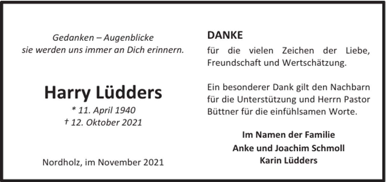 <p>Gedanken – Augenblicke<br />sie werden uns immer an Dich erinnern.</p><p>Harry Lüdders<br />* 11. April 1940<br />† 12. Oktober 2021</p><p>Nordholz, im November 2021</p><p>DANKE<br />für die vielen Zeichen der Liebe,<br />Freundschaft und Wertschätzung.<br />Ein besonderer Dank gilt den Nachbarn<br />für die Unterstützung und Herrn Pastor<br />Büttner für die einfühlsamen Worte.<br />Im Namen der Familie<br />Anke und Joachim Schmoll<br />Karin Lüdders</p>