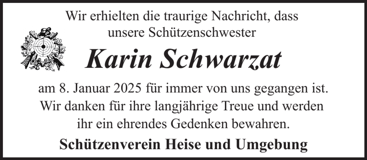 <p>Wir erhielten die traurige Nachricht, dass<br />unsere Schützenschwester</p><p>Karin Schwarzat</p><p>am 8. Januar 2025 für immer von uns gegangen ist.<br />Wir danken für ihre langjährige Treue und werden<br />ihr ein ehrendes Gedenken bewahren.</p><p>Schützenverein Heise und Umgebung</p>