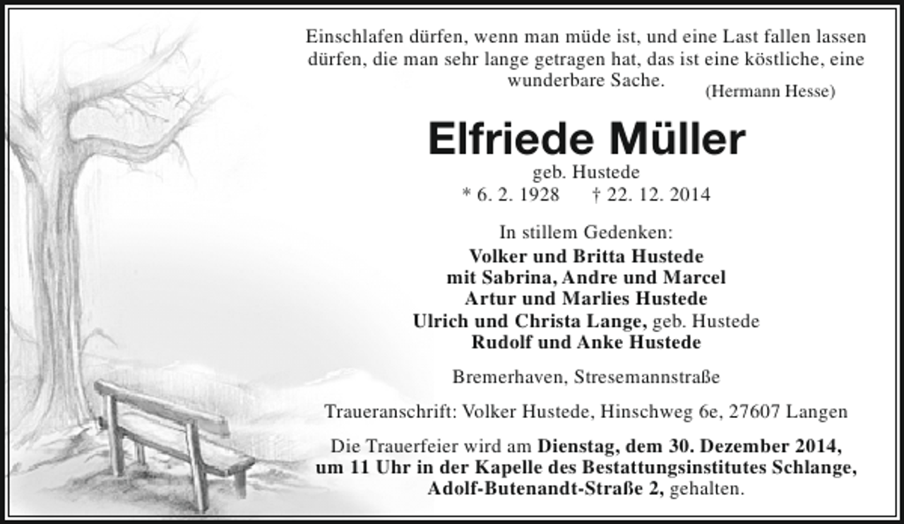 <p>Einschlafen dürfen, wenn man müde ist, und eine Last fallen lassen<br />dürfen, die man sehr lange getragen hat, das ist eine köstliche, eine<br />wunderbare Sache.<br />(Hermann Hesse)</p><p>Elfriede Müller<br />geb. Hustede<br />* 6. 2. 1928<br />† 22. 12. 2014</p><p>In stillem Gedenken:<br />Volker und Britta Hustede<br />mit Sabrina, Andre und Marcel<br />Artur und Marlies Hustede<br />Ulrich und Christa Lange, geb. Hustede<br />Rudolf und Anke Hustede<br />Bremerhaven, Stresemannstraße<br />Traueranschrift: Volker Hustede, Hinschweg 6e, 27607 Langen<br />Die Trauerfeier wird am Dienstag, dem 30. Dezember 2014,<br />um 11 Uhr in der Kapelle des Bestattungsinstitutes Schlange,<br />Adolf-Butenandt-Straße 2, gehalten.</p>