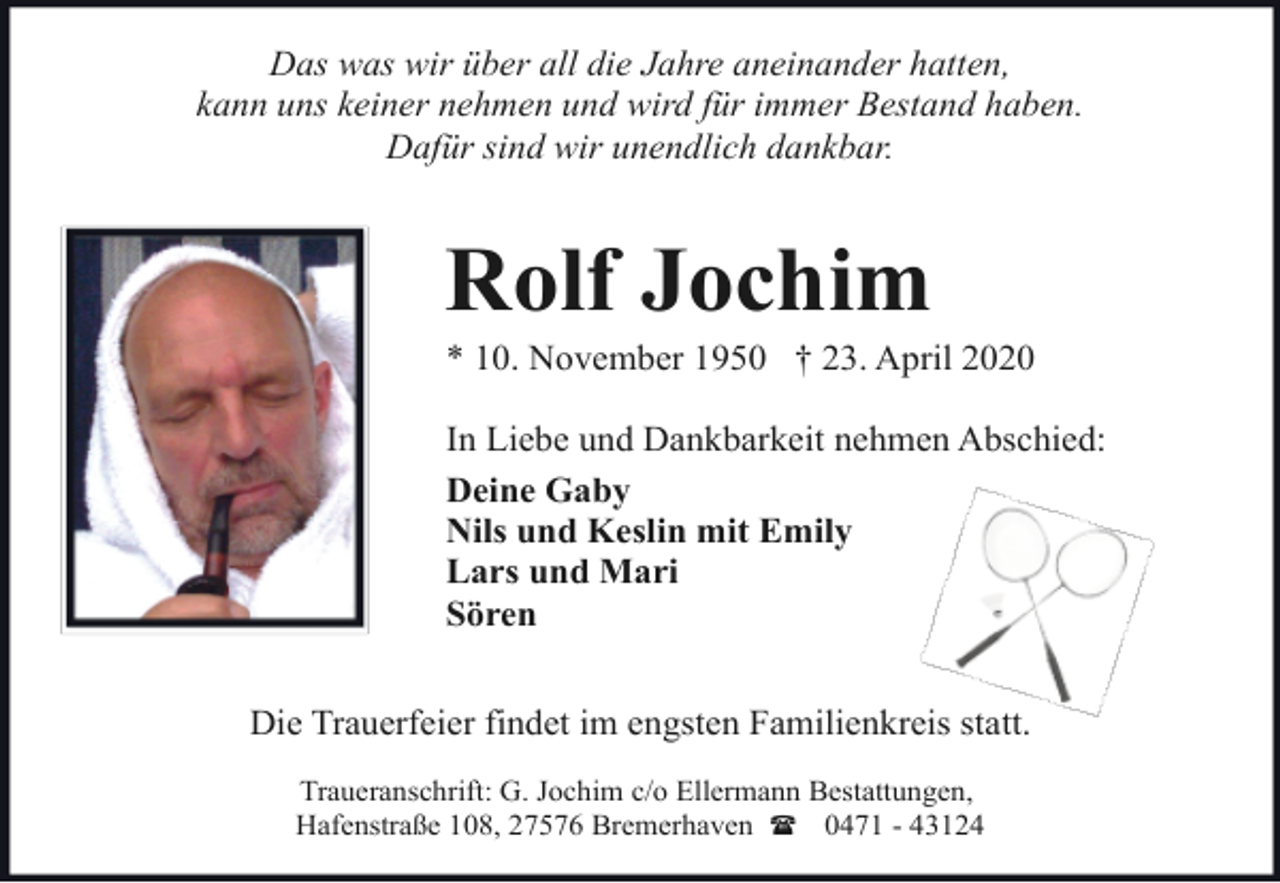 <p>Das was wir über all die Jahre aneinander hatten,<br />kann uns keiner nehmen und wird für immer Bestand haben.<br />Dafür sind wir unendlich dankbar.</p><p>Rolf Jochim</p><p>* 10. November 1950 † 23. April 2020<br />In Liebe und Dankbarkeit nehmen Abschied:<br />Deine Gaby<br />Nils und Keslin mit Emily<br />Lars und Mari<br />Sören<br />Die Trauerfeier findet im engsten Familienkreis statt.<br />Traueranschrift: G. Jochim c/o Ellermann Bestattungen,<br />Hafenstraße 108, 27576 Bremerhaven ( 0471 - 43124</p>
