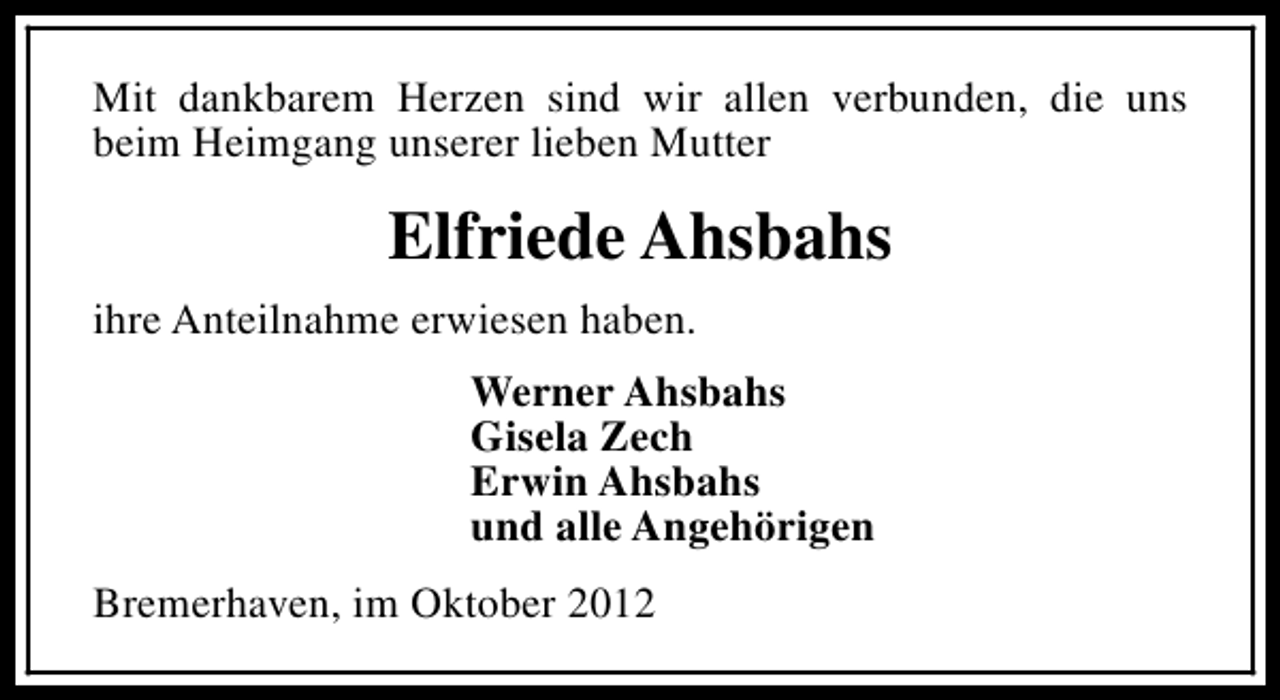 <p>Mit dankbarem Herzen sind wir allen verbunden, die uns<br />beim Heimgang unserer lieben Mutter</p><p>Elfriede Ahsbahs<br />ihre Anteilnahme erwiesen haben.<br />Werner Ahsbahs<br />Gisela Zech<br />Erwin Ahsbahs<br />und alle Angehörigen<br />Bremerhaven, im Oktober 2012</p>