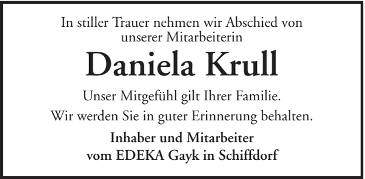 <p>In stiller Trauer nehmen wir Abschied von<br />unserer Mitarbeiterin</p><p>Daniela Krull</p><p>Unser Mitgefühl gilt Ihrer Familie.<br />Wir werden Sie in guter Erinnerung behalten.<br />Inhaber und Mitarbeiter<br />vom EDEKA Gayk in Schiffdorf</p>