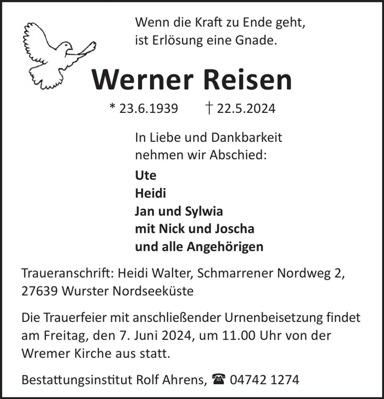 <p>Wenn die KraL zu Ende geht,<br />ist Erlösung eine Gnade.</p><p>Werner Reisen<br />* 23.6.1939</p><p>† 22.5.2024</p><p>In Liebe und Dankbarkeit<br />nehmen wir Abschied:<br />Ute<br />Heidi<br />Jan und Sylwia<br />mit Nick und Joscha<br />und alle Angehörigen<br />TraueranschriL: Heidi Walter, Schmarrener Nordweg 2,<br />27639 Wurster Nordseeküste<br />Die Trauerfeier mit anschließender Urnenbeisetzung findet<br />am Freitag, den 7. Juni 2024, um 11.00 Uhr von der<br />Wremer Kirche aus statt.<br />Besta©ungsinstut Rolf Ahrens,  04742 1274</p>