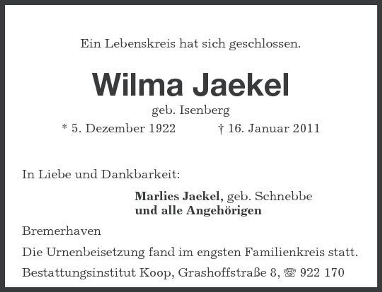 <p>Ein Lebenskreis hat sich geschlossen.</p><p>Wilma Jaekel<br />geb. Isenberg * 5. Dezember 1922 † 16. Januar 2011 In Liebe und Dankbarkeit: Marlies Jaekel, geb. Schnebbe und alle Angehörigen Bremerhaven<br />Die Urnenbeisetzung fand im engsten Familienkreis statt.</p><p>Bestattungsinstitut Koop, Grashoffstraße 8, 922 170</p>