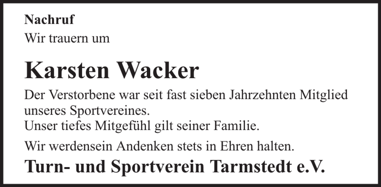 <p>Nachruf<br />Wir trauern um</p><p>Karsten Wacker</p><p>Der Verstorbene war seit fast sieben Jahrzehnten Mitglied<br />unseres Sportvereines.<br />Unser tiefes Mitgefühl gilt seiner Familie.<br />Wir werdensein Andenken stets in Ehren halten.</p><p>Turn- und Sportverein Tarmstedt e.V.</p>