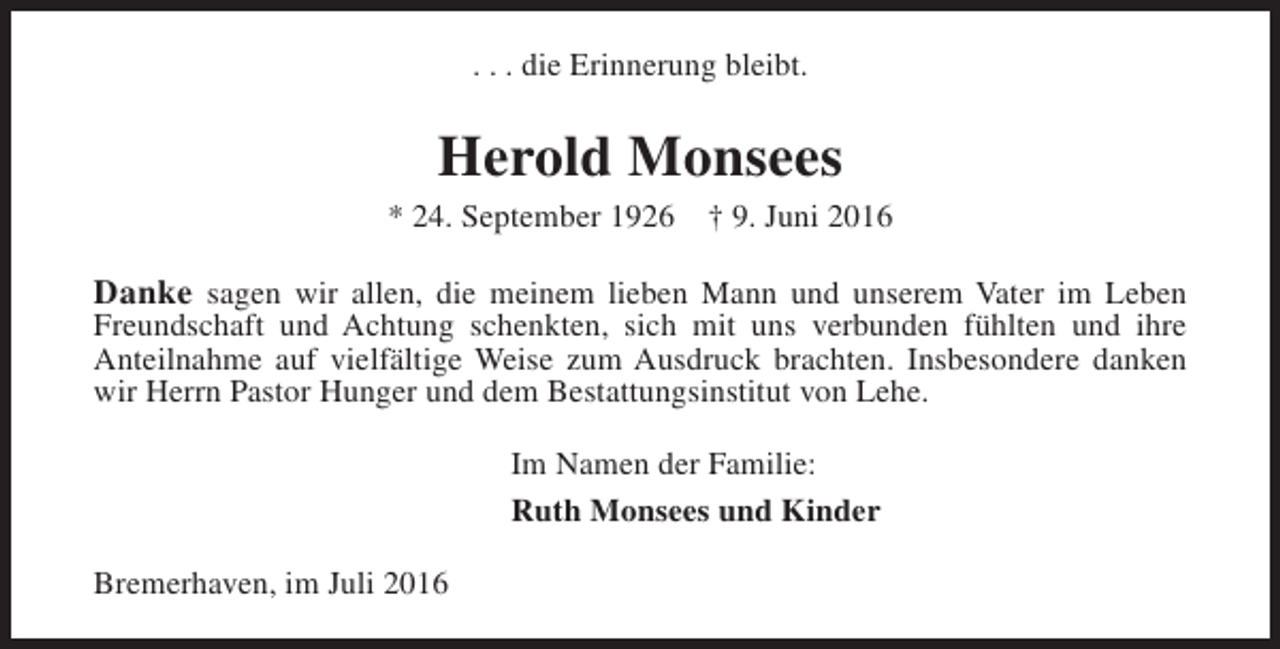 <p>. . . die Erinnerung bleibt.</p><p>Herold Monsees</p><p>* 24. September 1926</p><p>† 9. Juni 2016</p><p>Danke sagen wir allen, die meinem lieben Mann und unserem Vater im Leben<br />Freundschaft und Achtung schenkten, sich mit uns verbunden fühlten und ihre<br />Anteilnahme auf vielfältige Weise zum Ausdruck brachten. Insbesondere danken<br />wir Herrn Pastor Hunger und dem Bestattungsinstitut von Lehe.<br />Im Namen der Familie:<br />Ruth Monsees und Kinder<br />Bremerhaven, im Juli 2016</p>