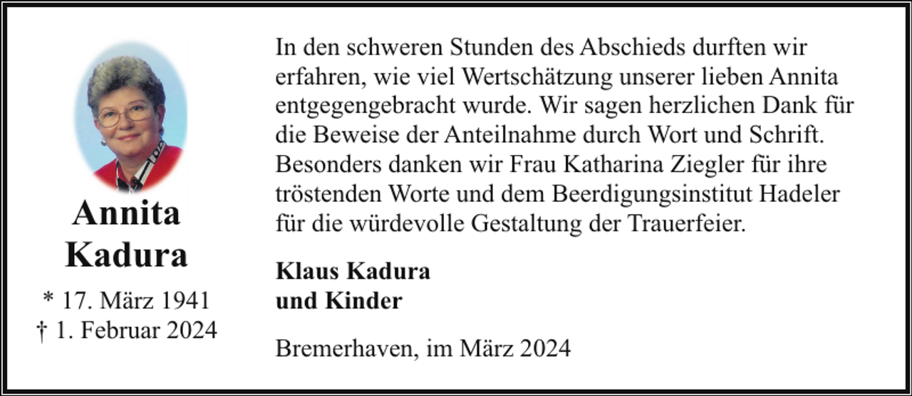<p>Annita<br />Kadura<br />* 17. März 1941<br />† 1. Februar 2024</p><p>In den schweren Stunden des Abschieds durften wir<br />erfahren, wie viel Wertschätzung unserer lieben Annita<br />entgegengebracht wurde. Wir sagen herzlichen Dank für<br />die Beweise der Anteilnahme durch Wort und Schrift.<br />Besonders danken wir Frau Katharina Ziegler für ihre<br />tröstenden Worte und dem Beerdigungsinstitut Hadeler<br />für die würdevolle Gestaltung der Trauerfeier.<br />Klaus Kadura<br />und Kinder<br />Bremerhaven, im März 2024</p>