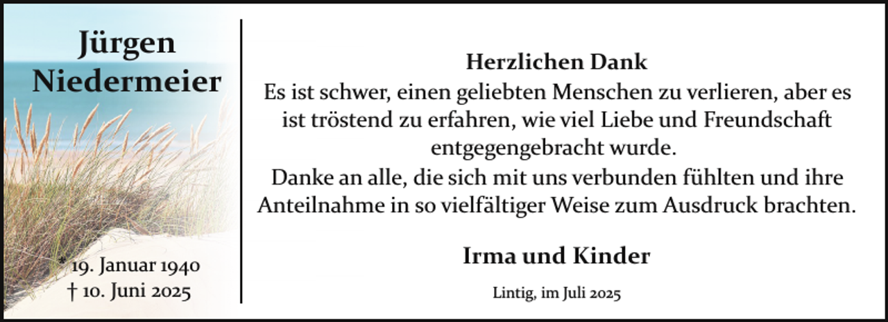 <p>Jürgen<br />Niedermeier</p><p>* 19. Januar 1940<br />† 10. Juni 2025</p><p>Herzlichen Dank<br />Es ist schwer, einen geliebten Menschen zu verlieren, aber es<br />ist tröstend zu erfahren, wie viel Liebe und Freundschaft<br />entgegengebracht wurde.<br />Danke an alle, die sich mit uns verbunden fühlten und ihre<br />Anteilnahme in so vielfältiger Weise zum Ausdruck brachten.</p><p>Irma und Kinder<br />Lintig, im Juli 2025</p>