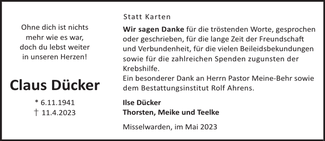 <p>Statt Karten<br />Ohne dich ist nichts<br />mehr wie es war,<br />doch du lebst weiter<br />in unseren Herzen!</p><p>Claus Dücker<br />* 6.11.1941<br />† 11.4.2023</p><p>Wir sagen Danke für die tröstenden Worte, gesprochen<br />oder geschrieben, für die lange Zeit der FreundschaL<br />und Verbundenheit, für die vielen Beileidsbekundungen<br />sowie für die zahlreichen Spenden zugunsten der<br />Krebshilfe.<br />Ein besonderer Dank an Herrn Pastor Meine-Behr sowie<br />dem Bestattungsinstitut Rolf Ahrens.<br />Ilse Dücker<br />Thorsten, Meike und Teelke<br />Misselwarden, im Mai 2023</p>