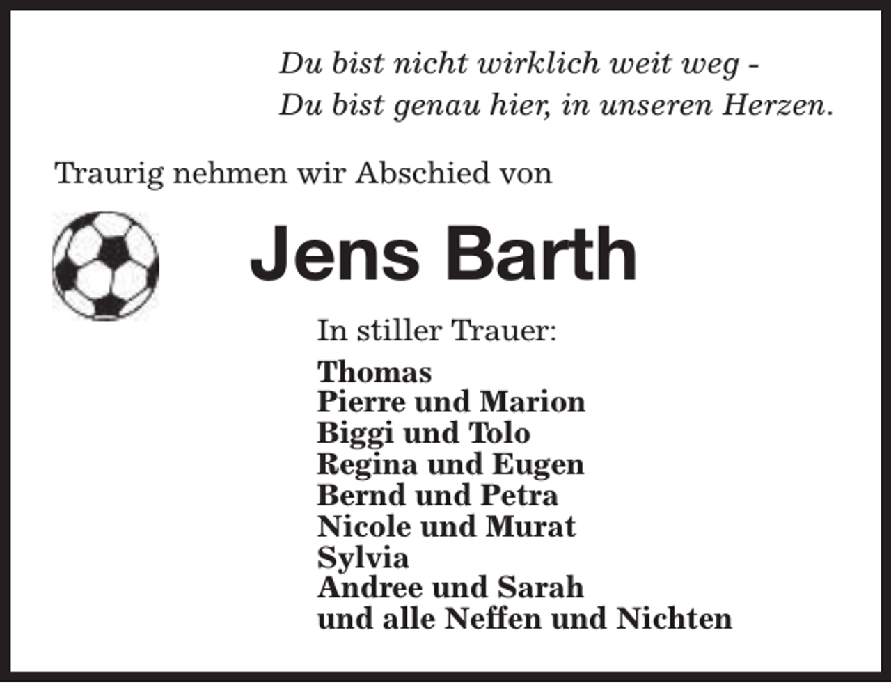<p>Du bist nicht wirklich weit weg Du bist genau hier, in unseren Herzen.<br />Traurig nehmen wir Abschied von</p><p>Jens Barth<br />In stiller Trauer:<br />Thomas<br />Pierre und Marion<br />Biggi und Tolo<br />Regina und Eugen<br />Bernd und Petra<br />Nicole und Murat<br />Sylvia<br />Andree und Sarah<br />und alle Neffen und Nichten</p>