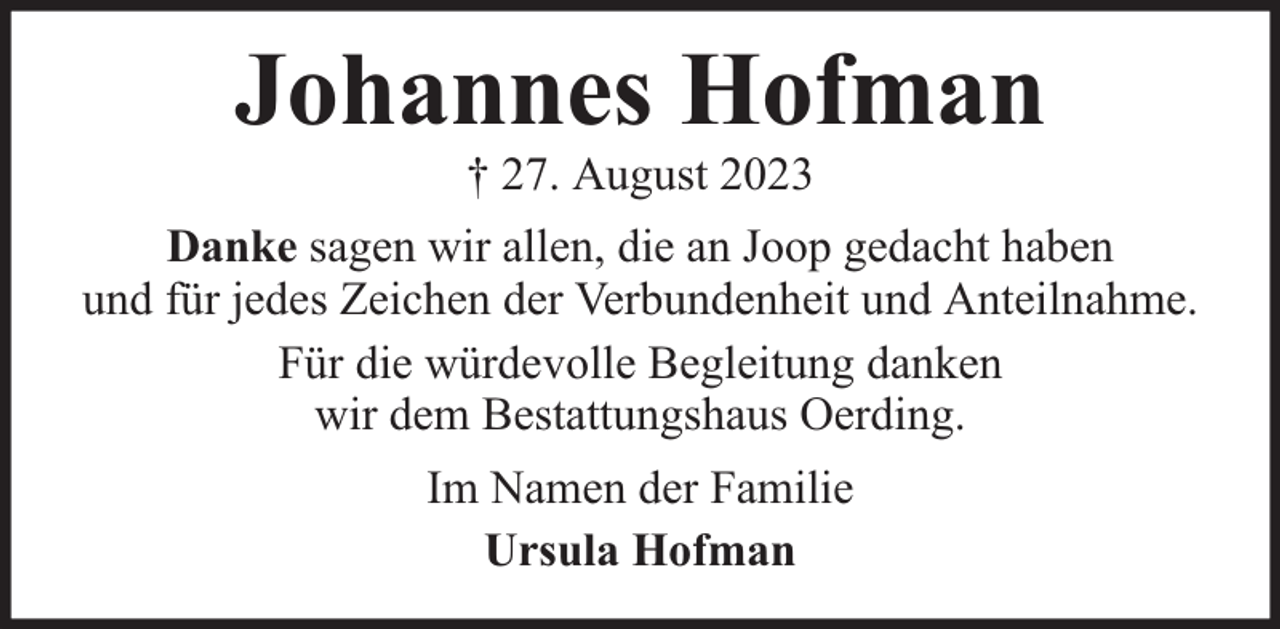 <p>Johannes Hofman<br />† 27. August 2023</p><p>Danke sagen wir allen, die an Joop gedacht haben<br />und für jedes Zeichen der Verbundenheit und Anteilnahme.<br />Für die würdevolle Begleitung danken<br />wir dem Bestattungshaus Oerding.<br />Im Namen der Familie<br />Ursula Hofman</p>