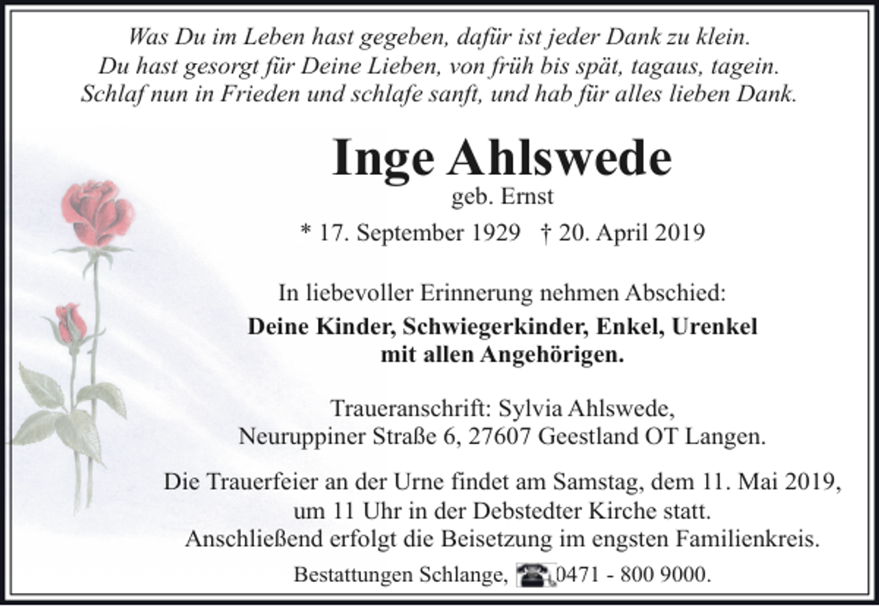 <p>Was Du im Leben hast gegeben, dafür ist jeder Dank zu klein.<br />Du hast gesorgt für Deine Lieben, von früh bis spät, tagaus, tagein.<br />Schlaf nun in Frieden und schlafe sanft, und hab für alles lieben Dank.</p>
<p>Inge Ahlswede</p>
<p>geb. Ernst<br />* 17. September 1929 † 20. April 2019<br />In liebevoller Erinnerung nehmen Abschied:<br />Deine Kinder, Schwiegerkinder, Enkel, Urenkel<br />mit allen Angehörigen.<br />Traueranschrift: Sylvia Ahlswede,<br />Neuruppiner Straße 6, 27607 Geestland OT Langen.<br />Die Trauerfeier an der Urne findet am Samstag, dem 11. Mai 2019,<br />um 11 Uhr in der Debstedter Kirche statt.<br />Anschließend erfolgt die Beisetzung im engsten Familienkreis.<br />Bestattungen Schlange,</p>
<p>0471 - 800 9000.</p>