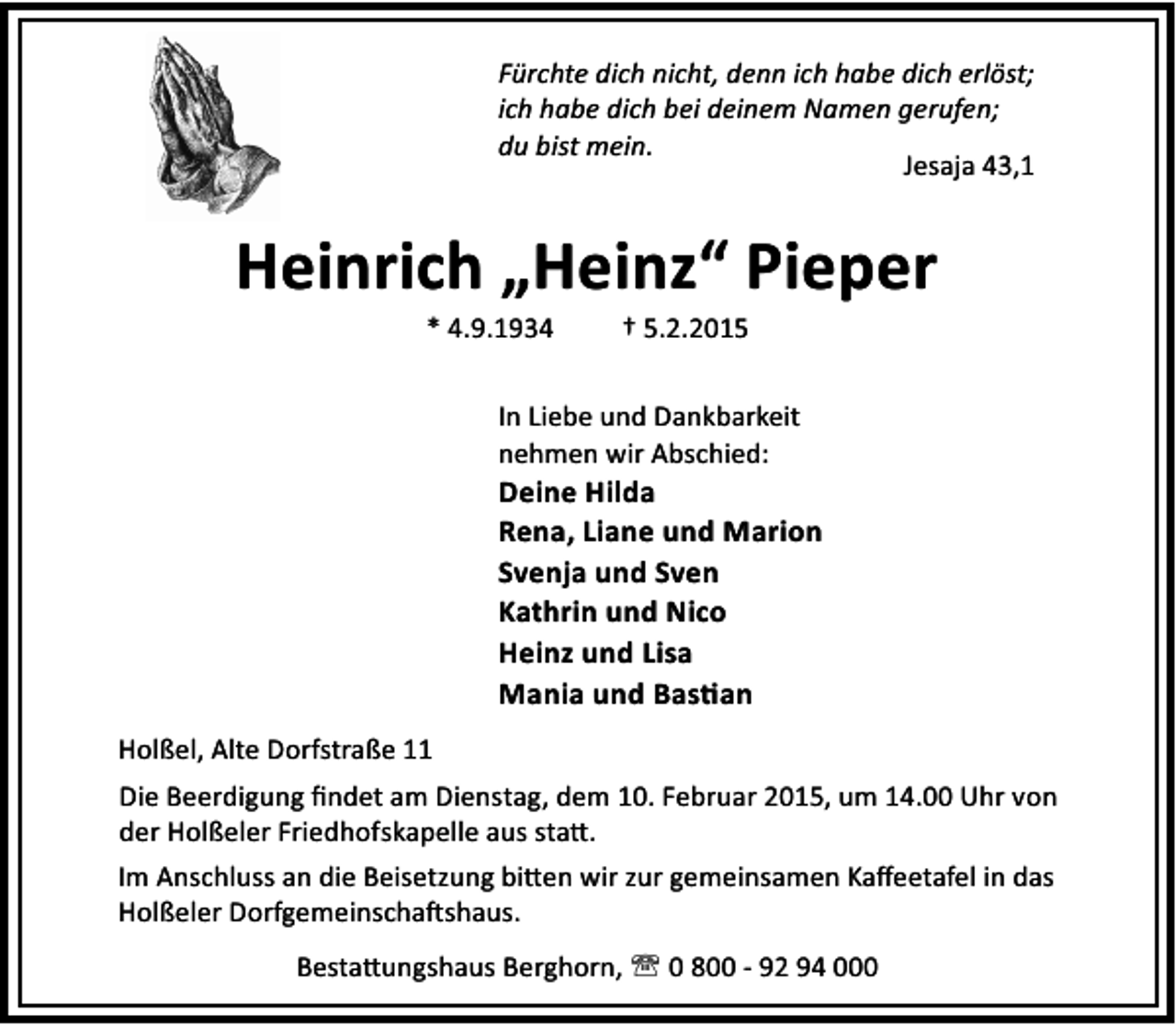 <p>Fürchte dich nicht, denn ich habe dich erlöst;<br />ich habe dich bei deinem Namen gerufen;<br />du bist mein.<br />Jesaja 43,1</p><p>Heinrich „Heinz“ Pieper<br />* 4.9.1934</p><p>† 5.2.2015</p><p>In Liebe und Dankbarkeit<br />nehmen wir Abschied:</p><p>Deine Hilda<br />Rena, Liane und Marion<br />Svenja und Sven<br />Kathrin und Nico<br />Heinz und Lisa<br />Mania und Bas an<br />Holßel, Alte Dorfstraße 11<br />Die Beerdigung ﬁndet am Dienstag, dem 10. Februar 2015, um 14.00 Uhr von<br />der Holßeler Friedhofskapelle aus sta .<br />Im Anschluss an die Beisetzung bi en wir zur gemeinsamen Kaﬀeetafel in das<br />Holßeler Dorfgemeinscha shaus.<br />Besta ungshaus Berghorn, ' 0 800 - 92 94 000</p>