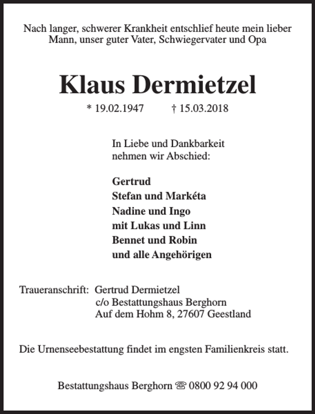 <p>Nach langer, schwerer Krankheit entschlief heute mein lieber<br />Mann, unser guter Vater, Schwiegervater und Opa</p><p>Klaus Dermietzel<br />* 19.02.1947</p><p>† 15.03.2018</p><p>In Liebe und Dankbarkeit<br />nehmen wir Abschied:<br />Gertrud<br />Stefan und Markéta<br />Nadine und Ingo<br />mit Lukas und Linn<br />Bennet und Robin<br />und alle Angehörigen<br />Traueranschrift: Gertrud Dermietzel<br />c/o Bestattungshaus Berghorn<br />Auf dem Hohm 8, 27607 Geestland<br />Die Urnenseebestattung findet im engsten Familienkreis statt.<br />Bestattungshaus Berghorn s 0800 92 94 000</p>