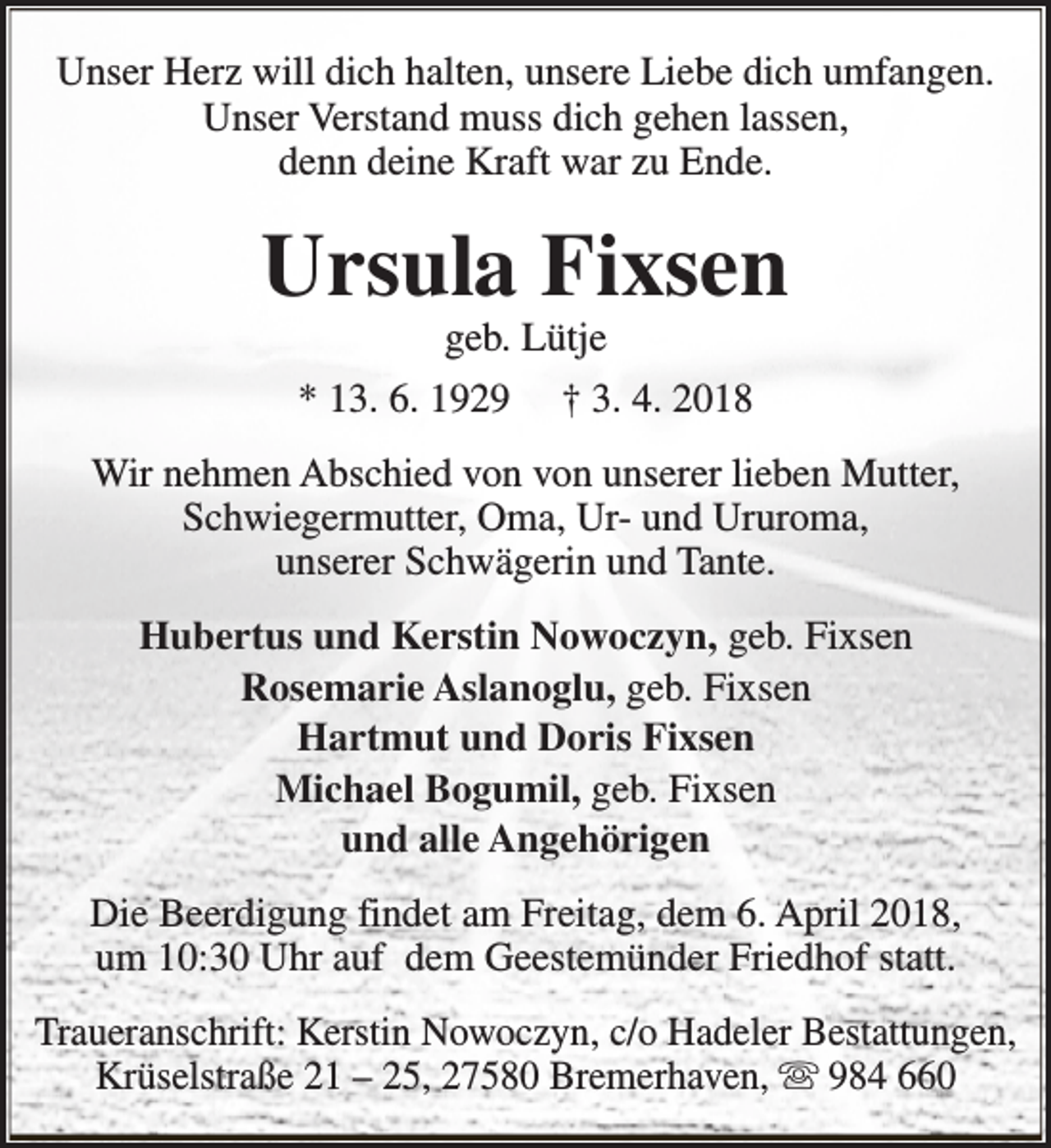 <p>Unser Herz will dich halten, unsere Liebe dich umfangen.<br />Unser Verstand muss dich gehen lassen,<br />denn deine Kraft war zu Ende.</p><p>Ursula Fixsen<br />geb. Lütje</p><p>* 13. 6. 1929</p><p>† 3. 4. 2018</p><p>Wir nehmen Abschied von von unserer lieben Mutter,<br />Schwiegermutter, Oma, Ur- und Ururoma,<br />unserer Schwägerin und Tante.<br />Hubertus und Kerstin Nowoczyn, geb. Fixsen<br />Rosemarie Aslanoglu, geb. Fixsen<br />Hartmut und Doris Fixsen<br />Michael Bogumil, geb. Fixsen<br />und alle Angehörigen<br />Die Beerdigung findet am Freitag, dem 6. April 2018,<br />um 10:30 Uhr auf dem Geestemünder Friedhof statt.<br />Traueranschrift: Kerstin Nowoczyn, c/o Hadeler Bestattungen,<br />Krüselstraße 21 – 25, 27580 Bremerhaven, s 984 660</p>