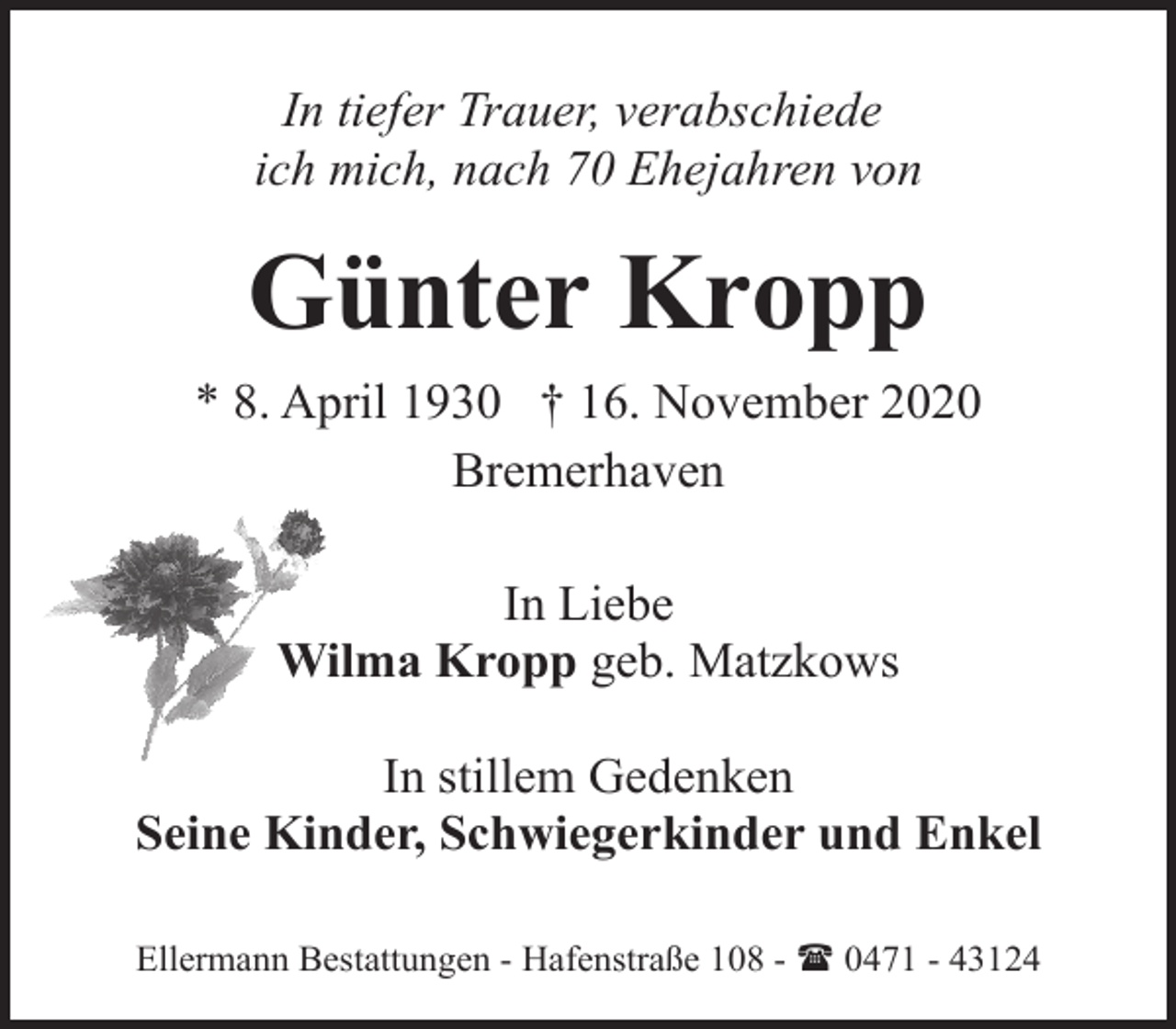 <p>In tiefer Trauer, verabschiede<br />ich mich, nach 70 Ehejahren von</p><p>Günter Kropp<br />* 8. April 1930 † 16. November 2020<br />Bremerhaven<br />In Liebe<br />Wilma Kropp geb. Matzkows<br />In stillem Gedenken<br />Seine Kinder, Schwiegerkinder und Enkel<br />Ellermann Bestattungen - Hafenstraße 108 - ( 0471 - 43124</p>