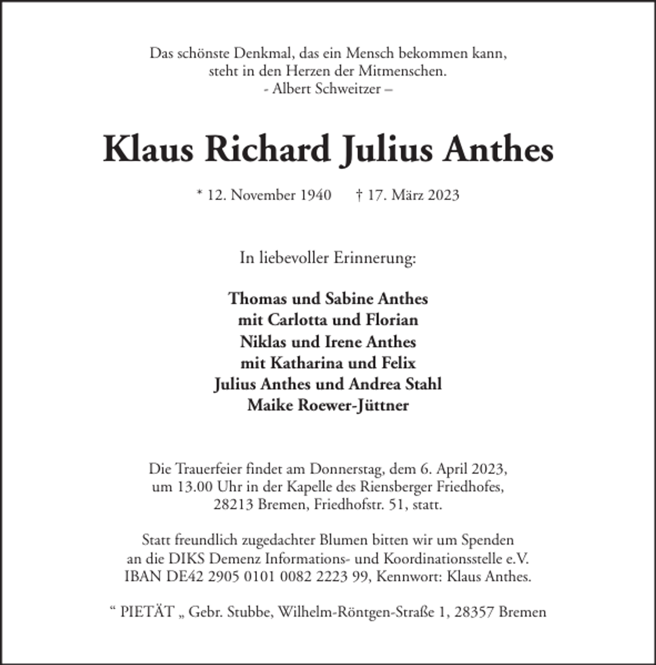 <p>Das schönste Denkmal, das ein Mensch bekommen kann,<br />steht in den Herzen der Mitmenschen.<br />- Albert Schweitzer –</p><p>Klaus Richard Julius Anthes<br />* 12. November 1940</p><p>† 17. März 2023</p><p>In liebevoller Erinnerung:<br />Thomas und Sabine Anthes<br />mit Carlotta und Florian<br />Niklas und Irene Anthes<br />mit Katharina und Felix<br />Julius Anthes und Andrea Stahl<br />Maike Roewer-Jüttner<br />Die Trauerfeier findet am Donnerstag, dem 6. April 2023,<br />um 13.00 Uhr in der Kapelle des Riensberger Friedhofes,<br />28213 Bremen, Friedhofstr. 51, statt.<br />Statt freundlich zugedachter Blumen bitten wir um Spenden<br />an die DIKS Demenz Informations- und Koordinationsstelle e.V.<br />IBAN DE4905 0101 008223 99, Kennwort: Klaus Anthes.<br />“ PIETÄT „ Gebr. Stubbe, Wilhelm-Röntgen-Straße 1, 28357 Bremen</p>