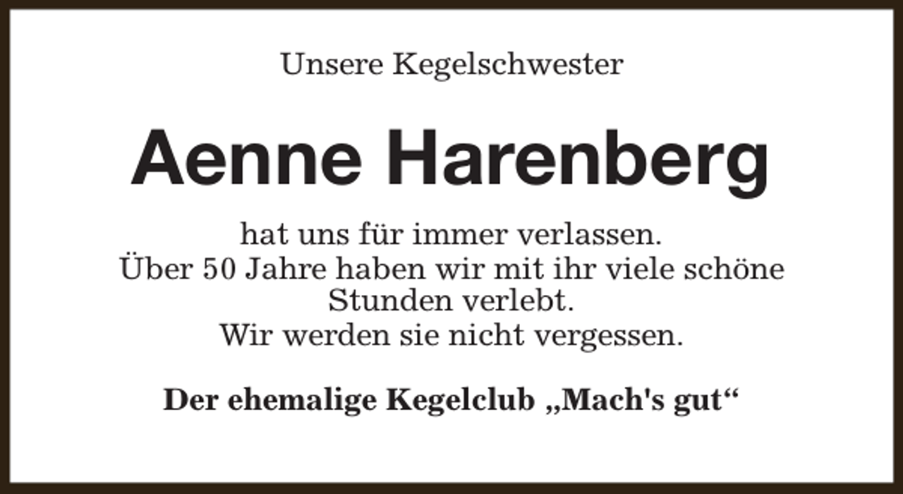 <p>Unsere Kegelschwester</p><p>Aenne Harenberg<br />hat uns für immer verlassen.<br />Über 50 Jahre haben wir mit ihr viele schöne<br />Stunden verlebt.<br />Wir werden sie nicht vergessen.<br />Der ehemalige Kegelclub „Mach's gut“</p>