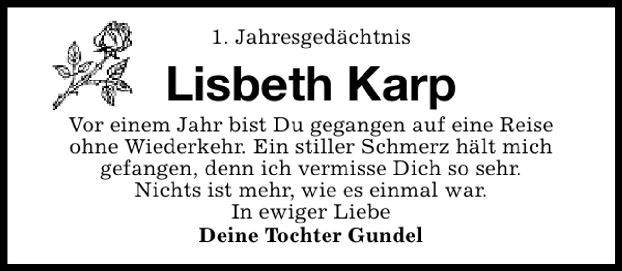 <p>1. Jahresgedächtnis</p><p>Lisbeth Karp</p><p>Vor einem Jahr bist Du gegangen auf eine Reise<br />ohne Wiederkehr. Ein stiller Schmerz hält mich<br />gefangen, denn ich vermisse Dich so sehr.<br />Nichts ist mehr, wie es einmal war.<br />In ewiger Liebe<br />Deine Tochter Gundel</p>