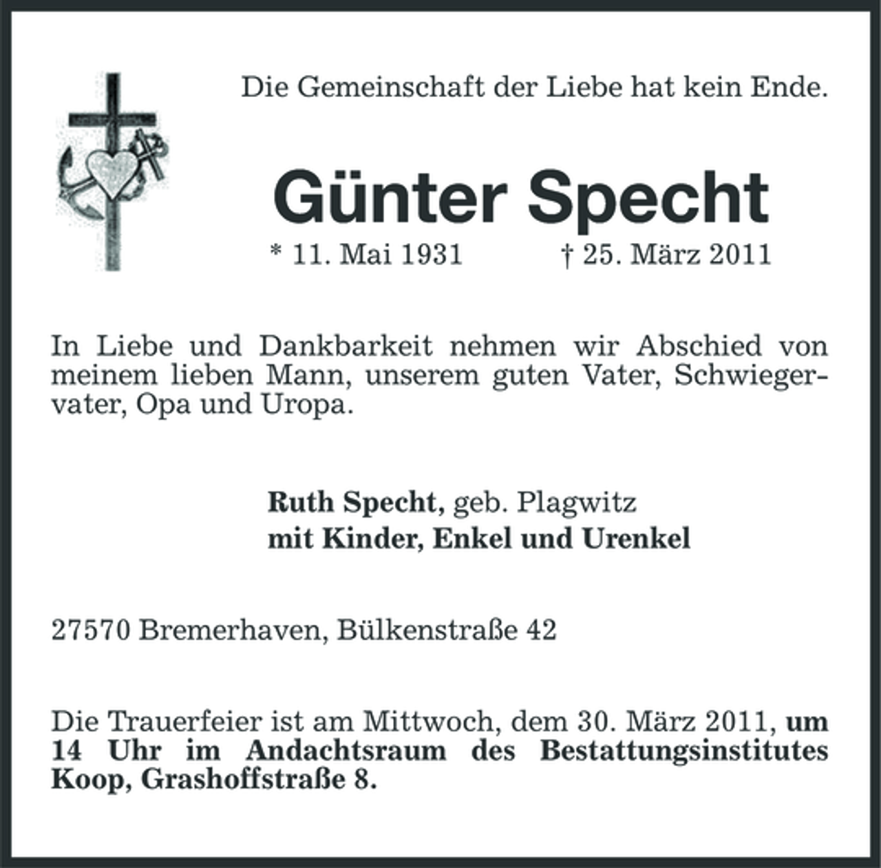 <p>Die Gemeinschaft der Liebe hat kein Ende.</p><p>Günter Specht<br />* 11. Mai 1931 † 25. März 2011 In Liebe und Dankbarkeit nehmen wir Abschied von meinem lieben Mann, unserem guten Vater, Schwiegervater, Opa und Uropa. Ruth Specht, geb. Plagwitz mit Kinder, Enkel und Urenkel 27570 Bremerhaven, Bülkenstraße 42 Die Trauerfeier ist am Mittwoch, dem 30. März 2011, um 14 Uhr im Andachtsraum des Bestattungsinstitutes Koop, Grashoffstraße 8.</p>
