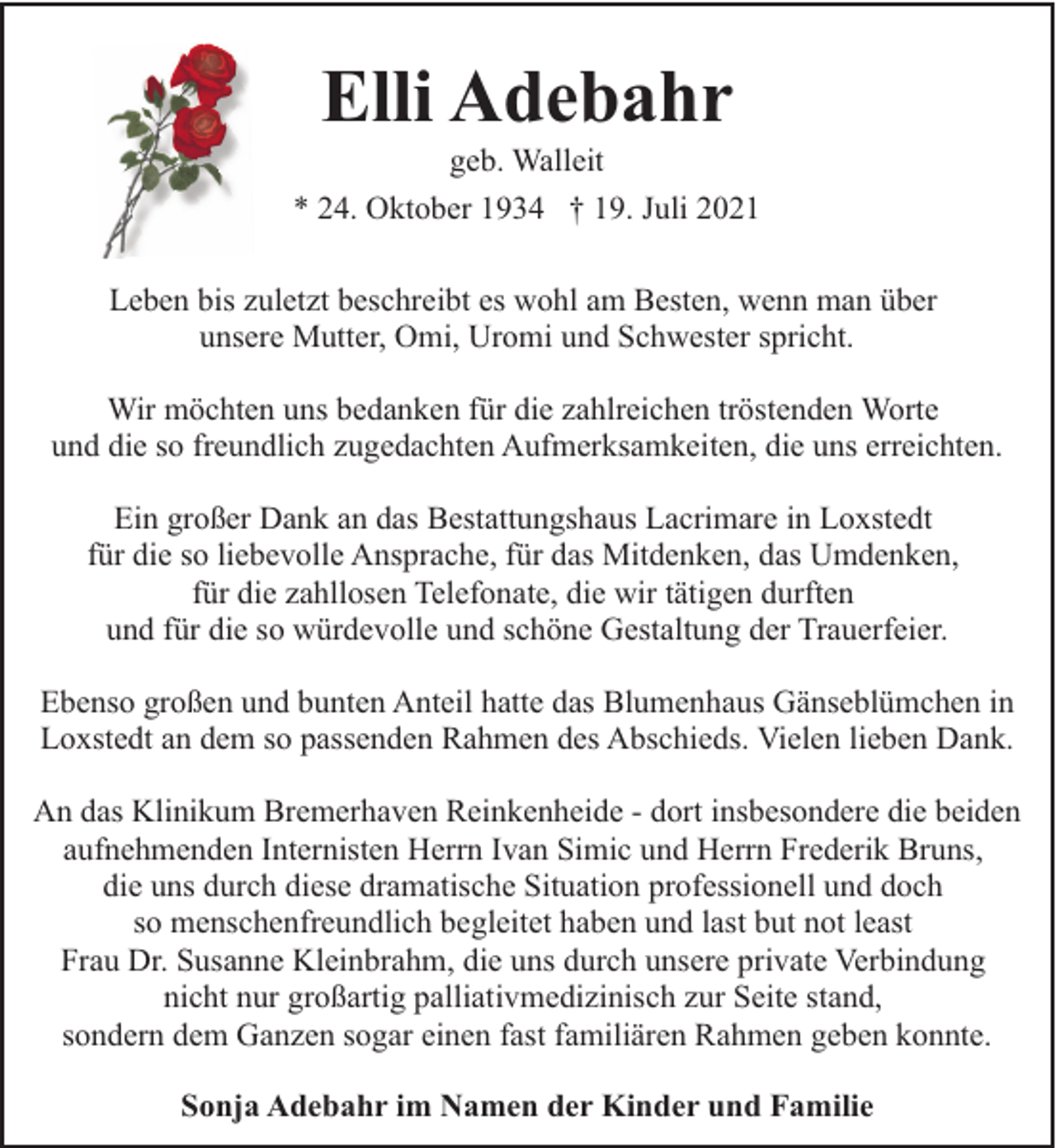 <p>Elli Adebahr</p><p>geb. Walleit<br />* 24. Oktober 1934 † 19. Juli 2021<br />Leben bis zuletzt beschreibt es wohl am Besten, wenn man über<br />unsere Mutter, Omi, Uromi und Schwester spricht.<br />Wir möchten uns bedanken für die zahlreichen tröstenden Worte<br />und die so freundlich zugedachten Aufmerksamkeiten, die uns erreichten.<br />Ein großer Dank an das Bestattungshaus Lacrimare in Loxstedt<br />für die so liebevolle Ansprache, für das Mitdenken, das Umdenken,<br />für die zahllosen Telefonate, die wir tätigen durften<br />und für die so würdevolle und schöne Gestaltung der Trauerfeier.<br />Ebenso großen und bunten Anteil hatte das Blumenhaus Gänseblümchen in<br />Loxstedt an dem so passenden Rahmen des Abschieds. Vielen lieben Dank.<br />An das Klinikum Bremerhaven Reinkenheide - dort insbesondere die beiden<br />aufnehmenden Internisten Herrn Ivan Simic und Herrn Frederik Bruns,<br />die uns durch diese dramatische Situation professionell und doch<br />so menschenfreundlich begleitet haben und last but not least<br />Frau Dr. Susanne Kleinbrahm, die uns durch unsere private Verbindung<br />nicht nur großartig palliativmedizinisch zur Seite stand,<br />sondern dem Ganzen sogar einen fast familiären Rahmen geben konnte.<br />Sonja Adebahr im Namen der Kinder und Familie</p>